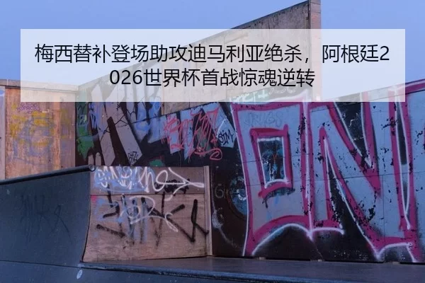 梅西替补登场助攻迪马利亚绝杀，阿根廷2026世界杯首战惊魂逆转